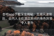 杏吧app下载深度揭秘：丑闻风波背后，业内人士在酒店房间的角色异常令人意外