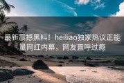 最新震撼黑料！heiliao独家热议正能量网红内幕，网友直呼过瘾