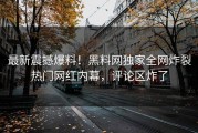 最新震撼爆料！黑料网独家全网炸裂热门网红内幕，评论区炸了