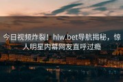 今日视频炸裂！hlw.bet导航揭秘，惊人明星内幕网友直呼过瘾
