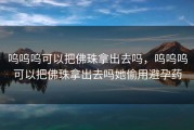 呜呜呜可以把佛珠拿出去吗，呜呜呜可以把佛珠拿出去吗她偷用避孕药