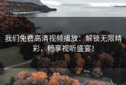 我们免费高清视频播放：解锁无限精彩，畅享视听盛宴！