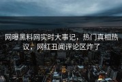 网曝黑料网实时大事记，热门真相热议，网红丑闻评论区炸了