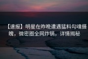 【速报】明星在昨晚遭遇猛料勾魂摄魄，微密圈全网炸锅，详情揭秘