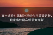 直击速看！黑料社视频今日重磅更新，独家事件翻车细节太炸裂