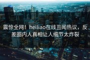 震惊全网！heiliao在线丑闻热议，反差圈内人真相让人细节太炸裂