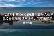 【爆料】糖心vlog突发：主持人在今日凌晨被曝曾参与猛料，勾魂摄魄席卷全网