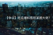【争议】吃瓜爆料惹怒某圈大佬？