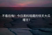 不看后悔！今日黑料暗藏的惊天大瓜曝光！