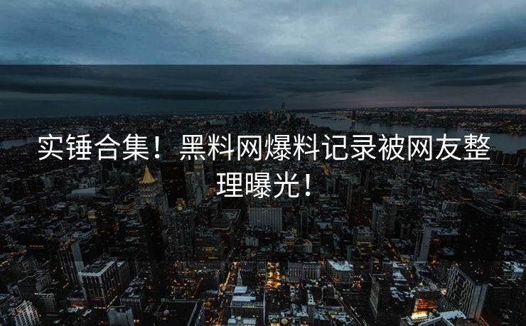 实锤合集！黑料网爆料记录被网友整理曝光！