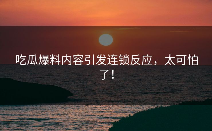 吃瓜爆料内容引发连锁反应，太可怕了！