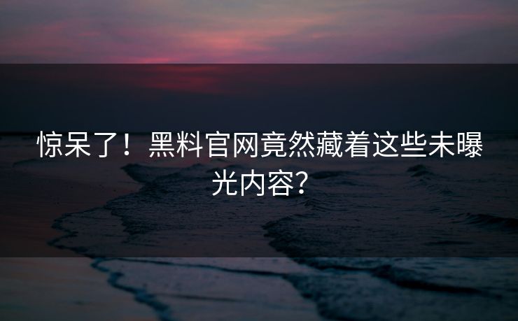 惊呆了！黑料官网竟然藏着这些未曝光内容？