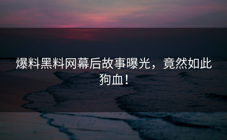 爆料黑料网幕后故事曝光，竟然如此狗血！