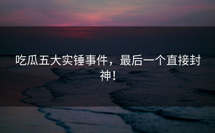 吃瓜五大实锤事件，最后一个直接封神！