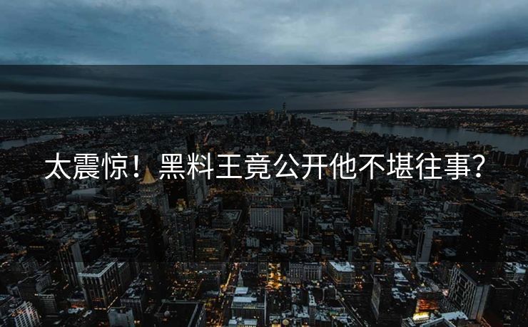 太震惊！黑料王竟公开他不堪往事？