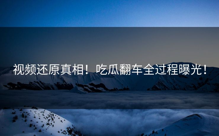 视频还原真相！吃瓜翻车全过程曝光！