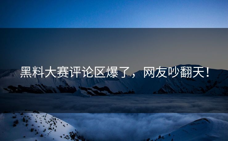 黑料大赛评论区爆了，网友吵翻天！