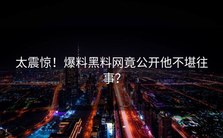 太震惊！爆料黑料网竟公开他不堪往事？
