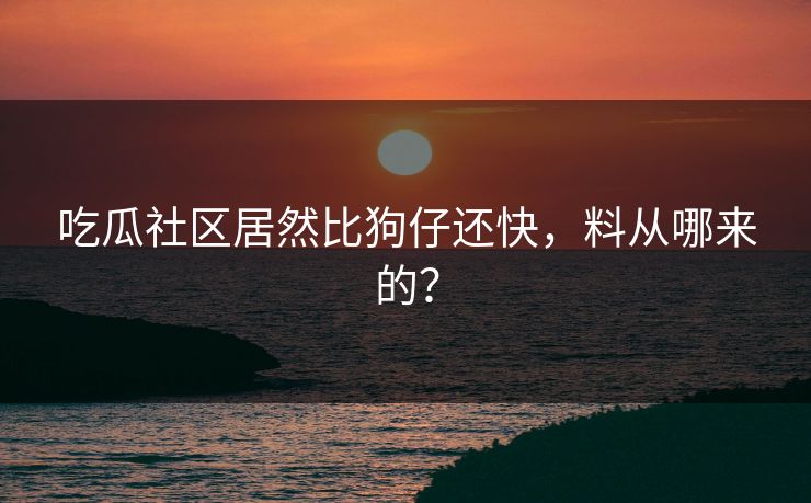 吃瓜社区居然比狗仔还快，料从哪来的？