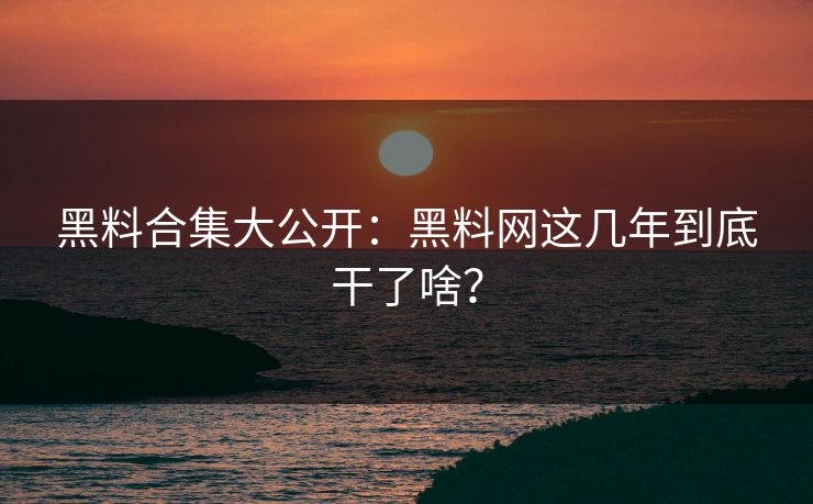 黑料合集大公开：黑料网这几年到底干了啥？