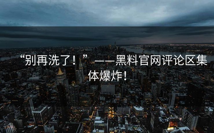 “别再洗了！”——黑料官网评论区集体爆炸！