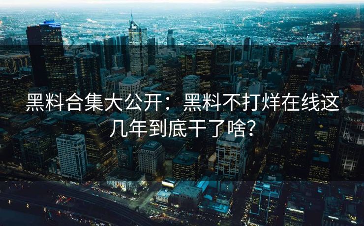 黑料合集大公开：黑料不打烊在线这几年到底干了啥？