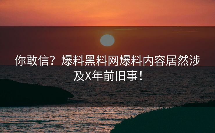 你敢信？爆料黑料网爆料内容居然涉及X年前旧事！