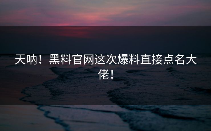 天呐！黑料官网这次爆料直接点名大佬！