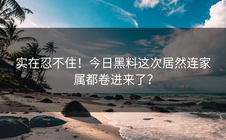 实在忍不住！今日黑料这次居然连家属都卷进来了？
