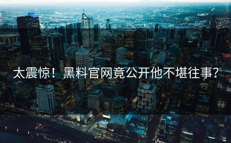 太震惊！黑料官网竟公开他不堪往事？