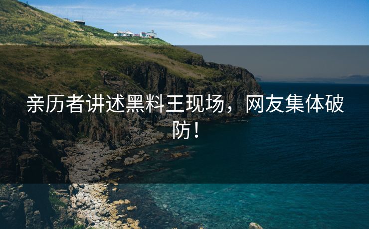 亲历者讲述黑料王现场，网友集体破防！