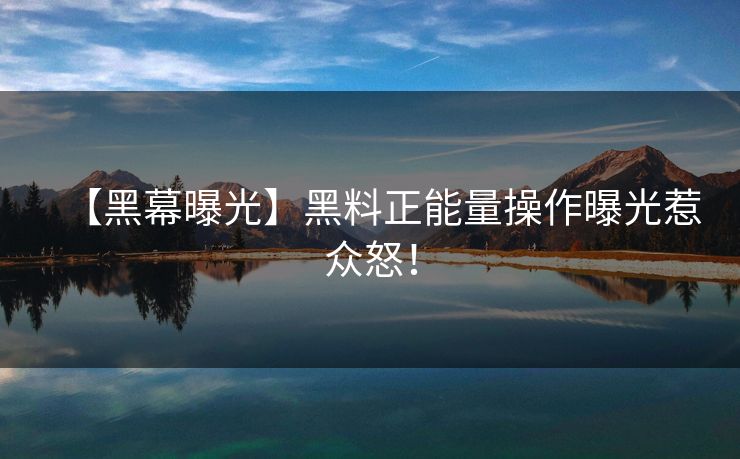【黑幕曝光】黑料正能量操作曝光惹众怒！