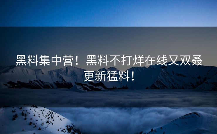 黑料集中营！黑料不打烊在线又双叒更新猛料！