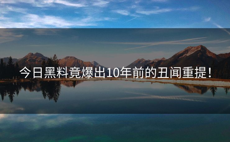 今日黑料竟爆出10年前的丑闻重提！
