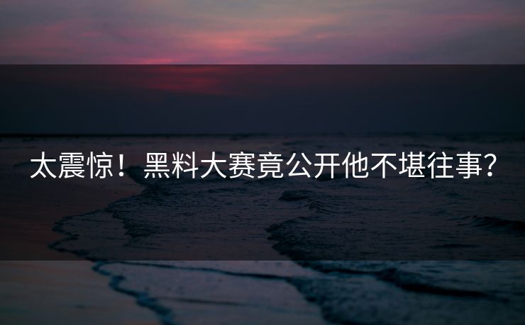 太震惊！黑料大赛竟公开他不堪往事？