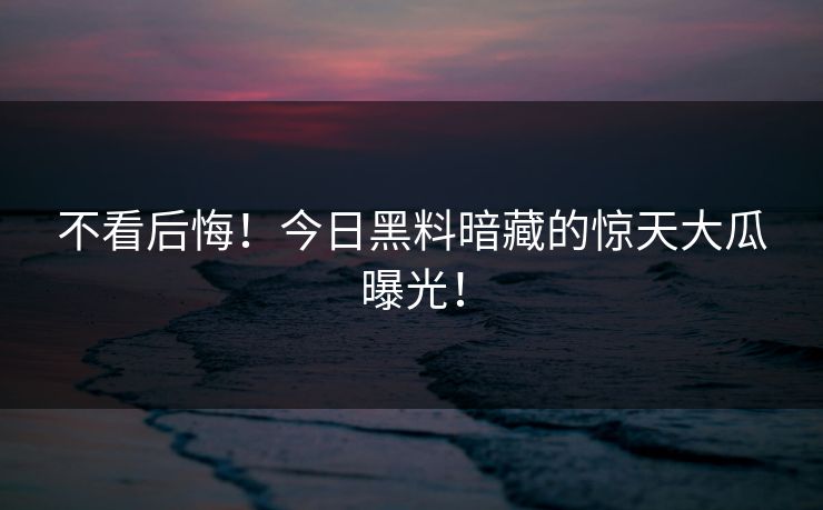 不看后悔！今日黑料暗藏的惊天大瓜曝光！