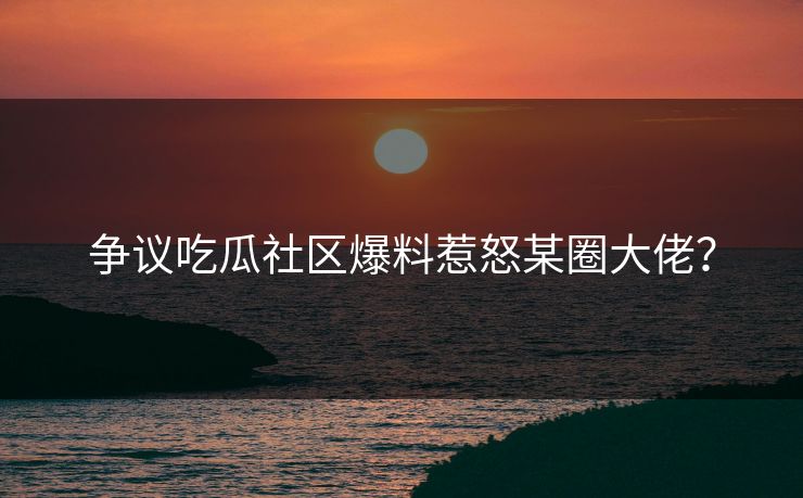 争议吃瓜社区爆料惹怒某圈大佬？