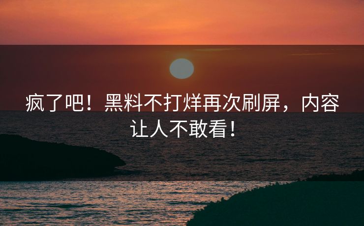 疯了吧！黑料不打烊再次刷屏，内容让人不敢看！