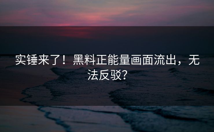 实锤来了！黑料正能量画面流出，无法反驳？