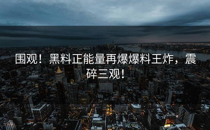 围观！黑料正能量再爆爆料王炸，震碎三观！