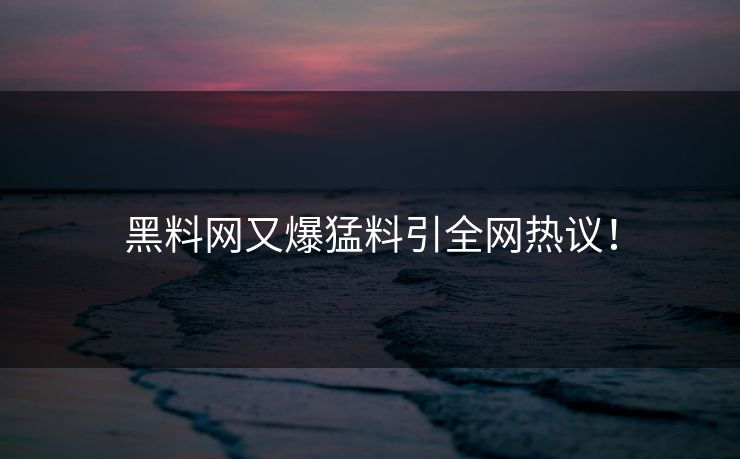 黑料网又爆猛料引全网热议！