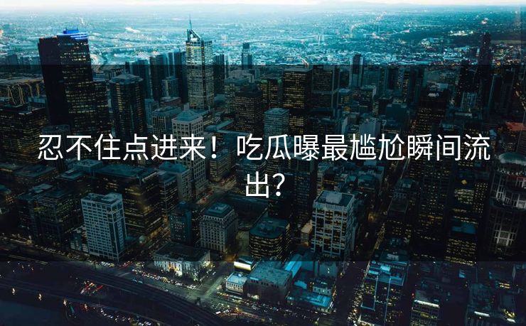 忍不住点进来！吃瓜曝最尴尬瞬间流出？