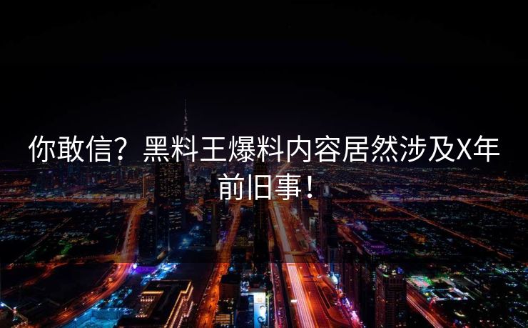 你敢信？黑料王爆料内容居然涉及X年前旧事！