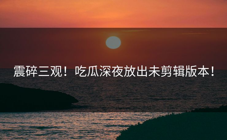 震碎三观！吃瓜深夜放出未剪辑版本！