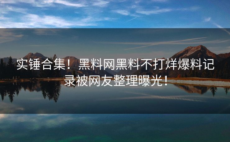 实锤合集！黑料网黑料不打烊爆料记录被网友整理曝光！