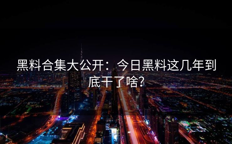 黑料合集大公开：今日黑料这几年到底干了啥？