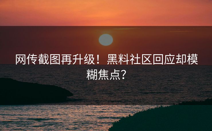 网传截图再升级！黑料社区回应却模糊焦点？