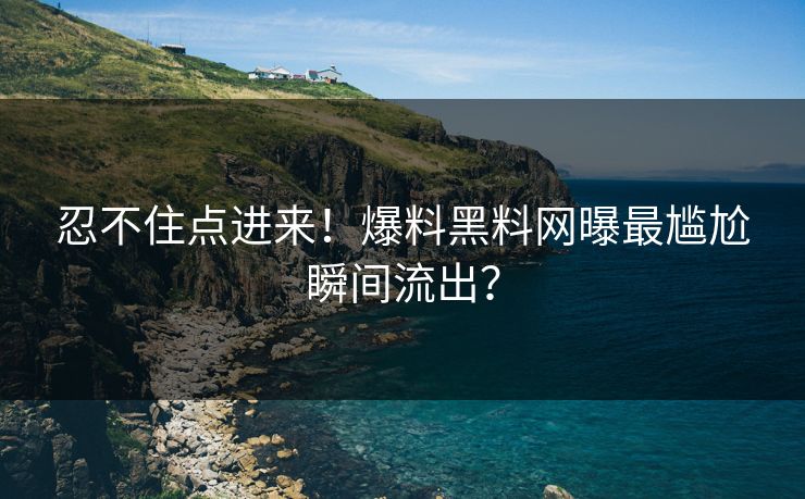 忍不住点进来！爆料黑料网曝最尴尬瞬间流出？
