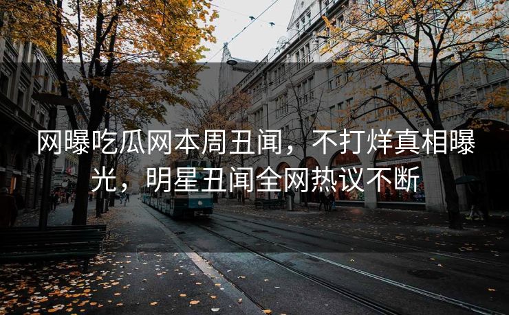 网曝吃瓜网本周丑闻，不打烊真相曝光，明星丑闻全网热议不断