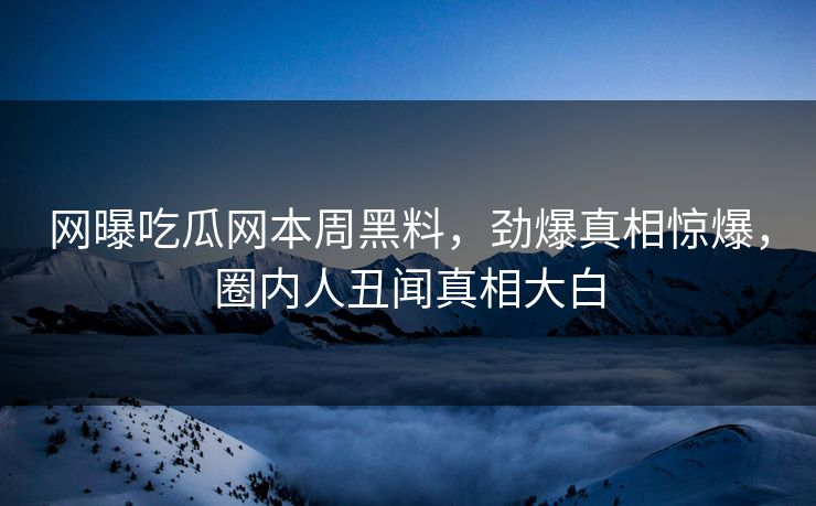网曝吃瓜网本周黑料，劲爆真相惊爆，圈内人丑闻真相大白